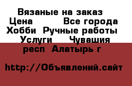 Вязаные на заказ › Цена ­ 800 - Все города Хобби. Ручные работы » Услуги   . Чувашия респ.,Алатырь г.